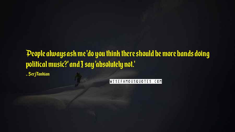 Serj Tankian Quotes: People always ask me 'do you think there should be more bands doing political music?' and I say 'absolutely not.'