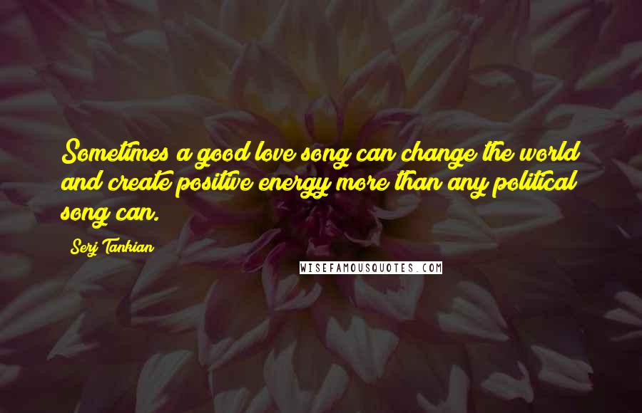 Serj Tankian Quotes: Sometimes a good love song can change the world and create positive energy more than any political song can.