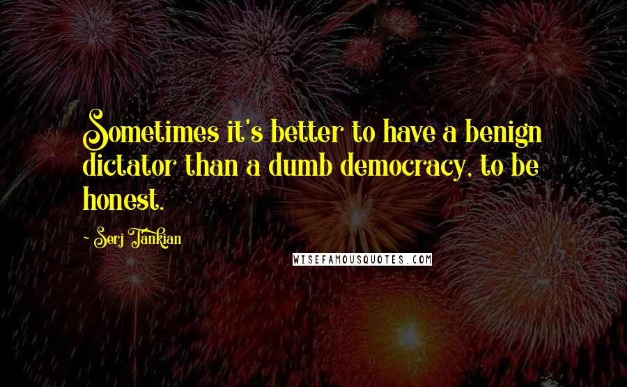 Serj Tankian Quotes: Sometimes it's better to have a benign dictator than a dumb democracy, to be honest.