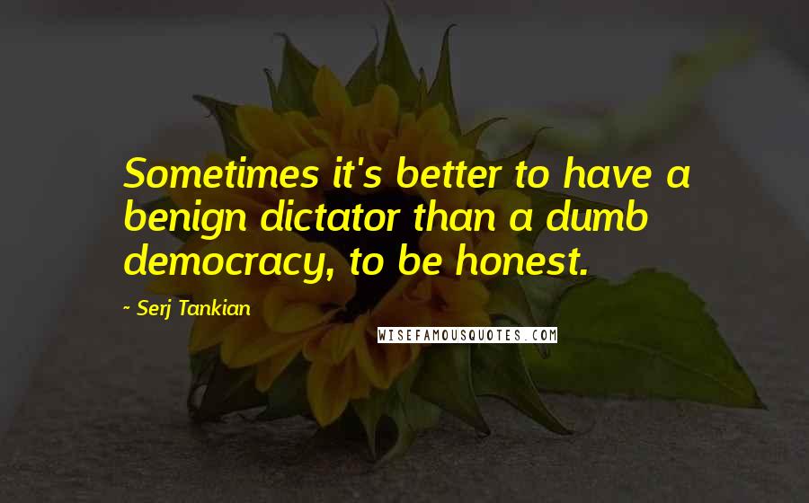 Serj Tankian Quotes: Sometimes it's better to have a benign dictator than a dumb democracy, to be honest.