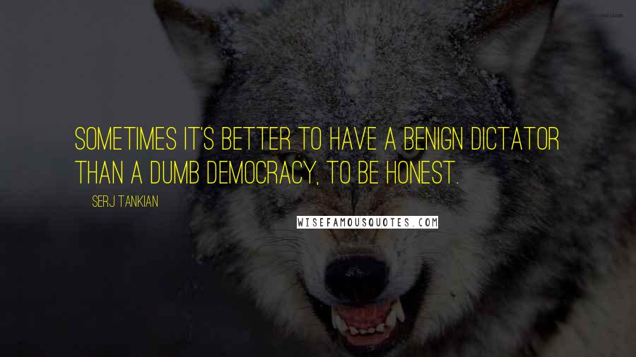 Serj Tankian Quotes: Sometimes it's better to have a benign dictator than a dumb democracy, to be honest.