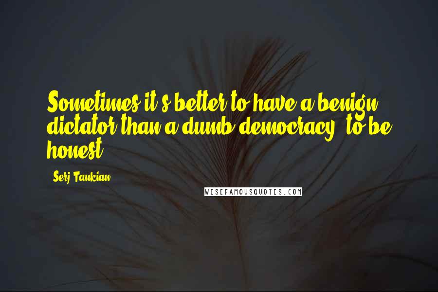 Serj Tankian Quotes: Sometimes it's better to have a benign dictator than a dumb democracy, to be honest.