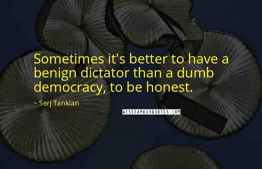 Serj Tankian Quotes: Sometimes it's better to have a benign dictator than a dumb democracy, to be honest.