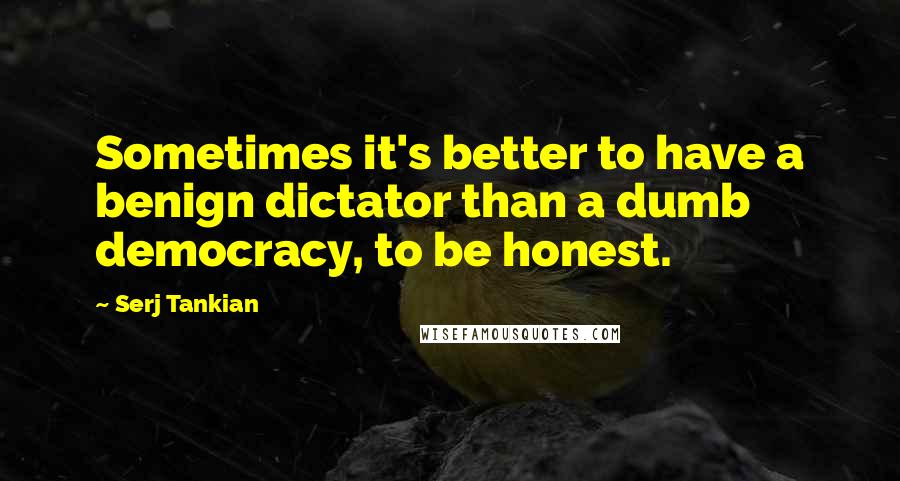 Serj Tankian Quotes: Sometimes it's better to have a benign dictator than a dumb democracy, to be honest.