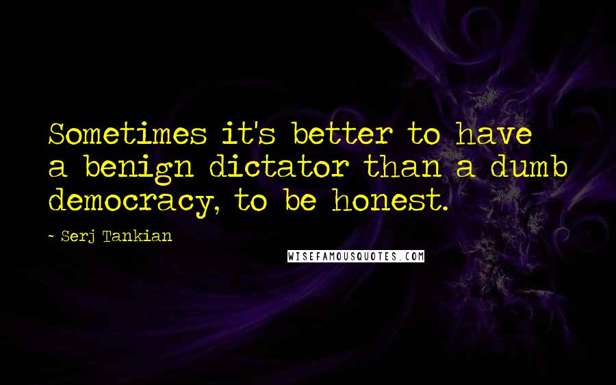 Serj Tankian Quotes: Sometimes it's better to have a benign dictator than a dumb democracy, to be honest.