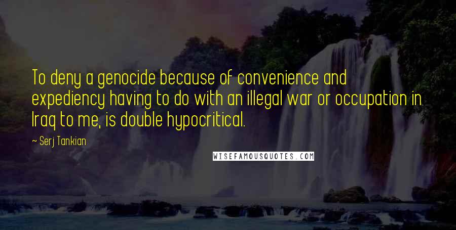 Serj Tankian Quotes: To deny a genocide because of convenience and expediency having to do with an illegal war or occupation in Iraq to me, is double hypocritical.