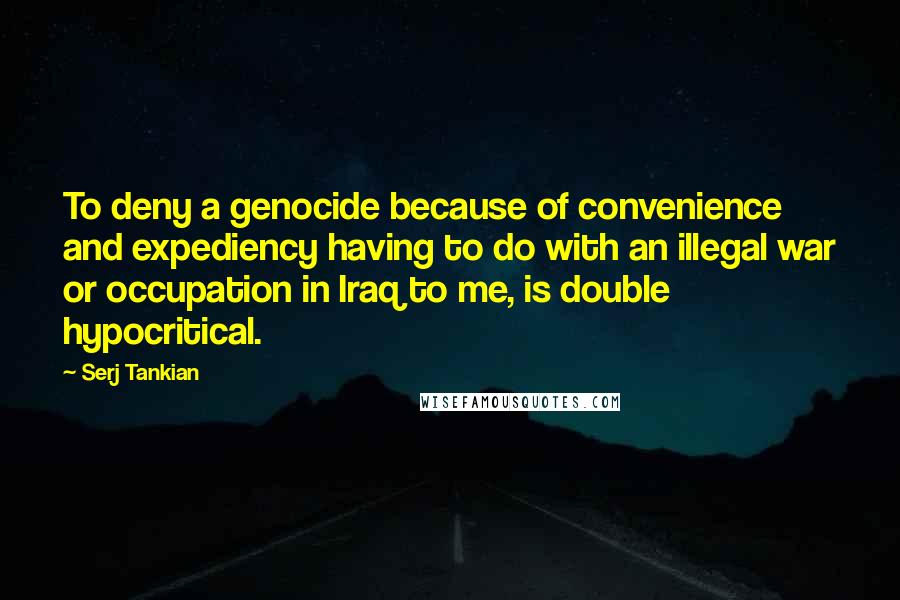 Serj Tankian Quotes: To deny a genocide because of convenience and expediency having to do with an illegal war or occupation in Iraq to me, is double hypocritical.