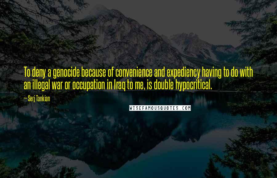 Serj Tankian Quotes: To deny a genocide because of convenience and expediency having to do with an illegal war or occupation in Iraq to me, is double hypocritical.