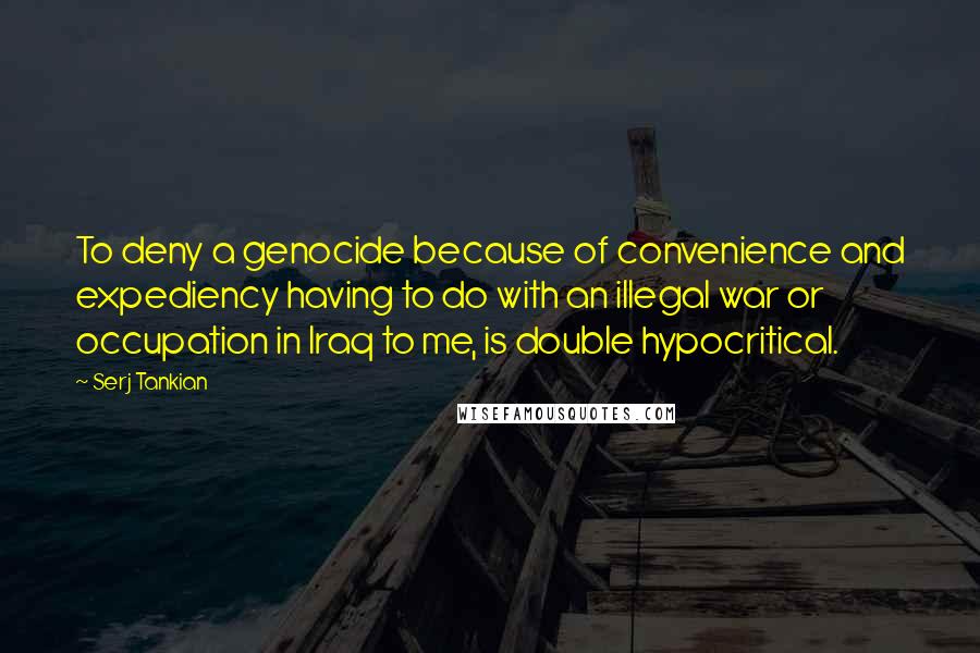 Serj Tankian Quotes: To deny a genocide because of convenience and expediency having to do with an illegal war or occupation in Iraq to me, is double hypocritical.