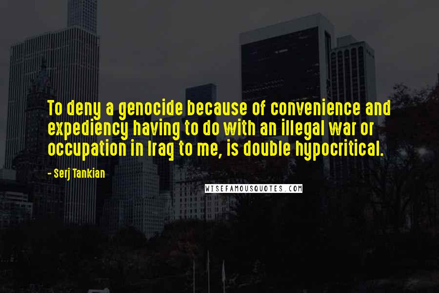 Serj Tankian Quotes: To deny a genocide because of convenience and expediency having to do with an illegal war or occupation in Iraq to me, is double hypocritical.