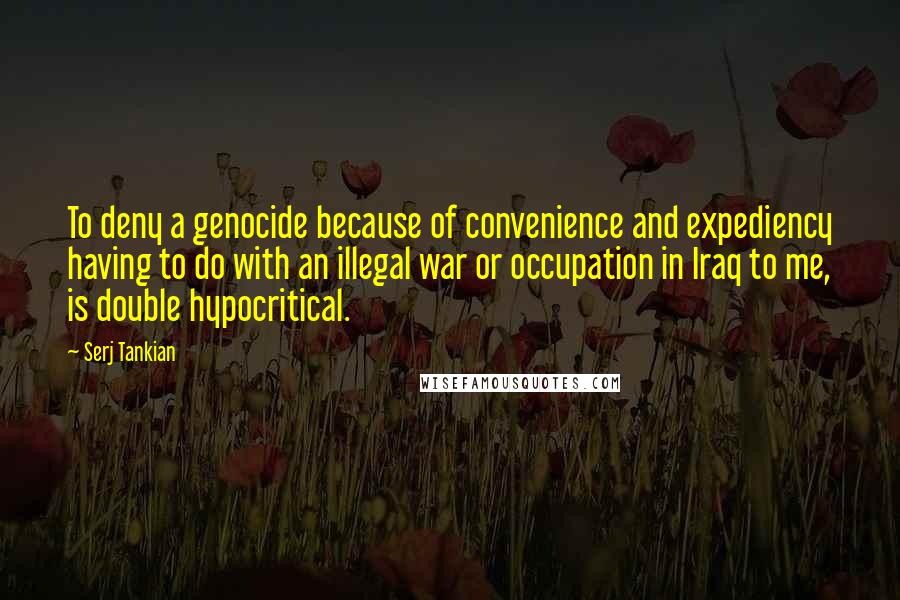 Serj Tankian Quotes: To deny a genocide because of convenience and expediency having to do with an illegal war or occupation in Iraq to me, is double hypocritical.