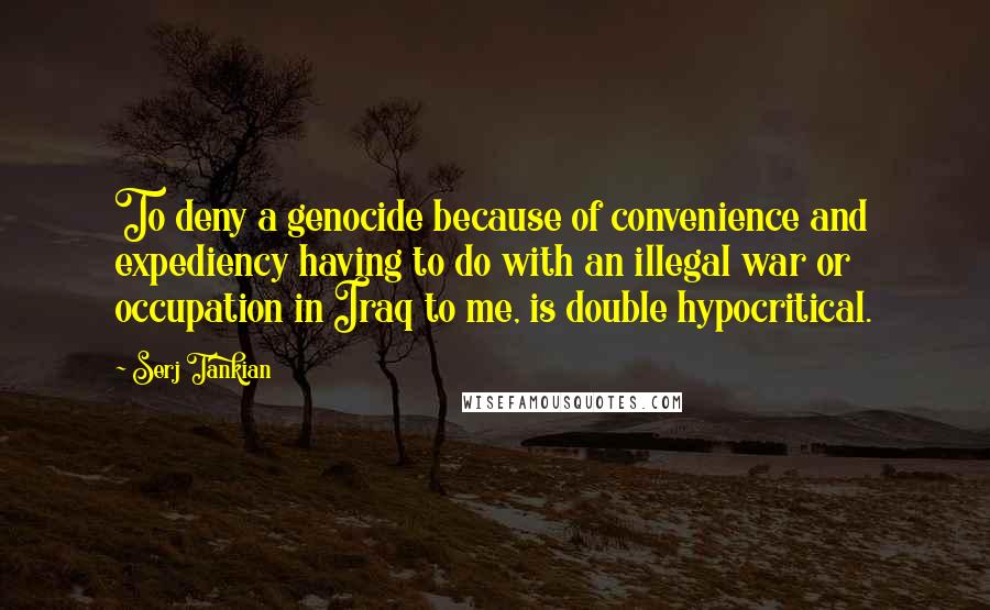 Serj Tankian Quotes: To deny a genocide because of convenience and expediency having to do with an illegal war or occupation in Iraq to me, is double hypocritical.