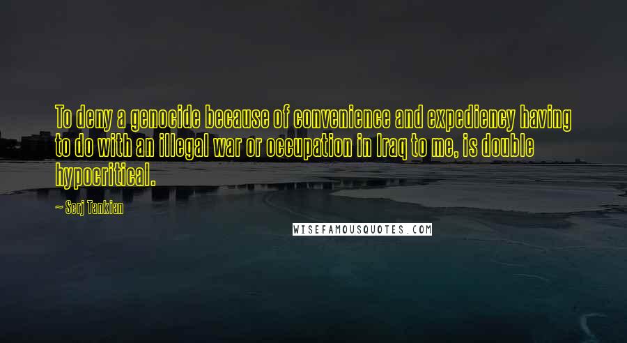 Serj Tankian Quotes: To deny a genocide because of convenience and expediency having to do with an illegal war or occupation in Iraq to me, is double hypocritical.