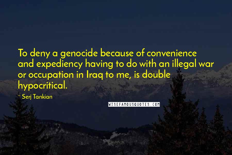 Serj Tankian Quotes: To deny a genocide because of convenience and expediency having to do with an illegal war or occupation in Iraq to me, is double hypocritical.