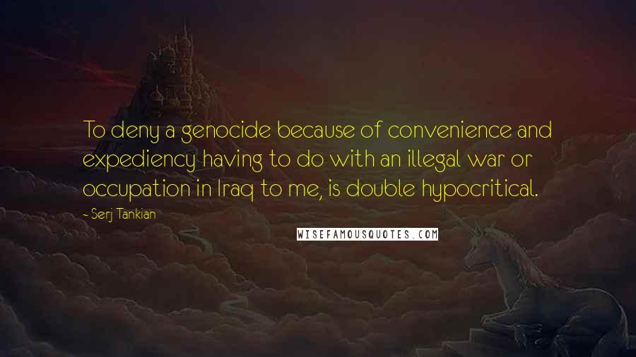 Serj Tankian Quotes: To deny a genocide because of convenience and expediency having to do with an illegal war or occupation in Iraq to me, is double hypocritical.