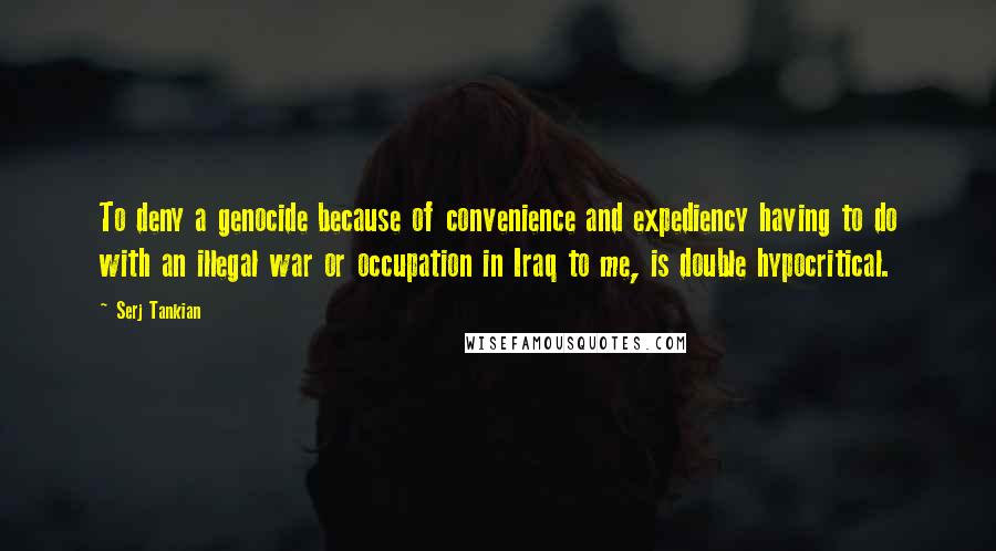 Serj Tankian Quotes: To deny a genocide because of convenience and expediency having to do with an illegal war or occupation in Iraq to me, is double hypocritical.