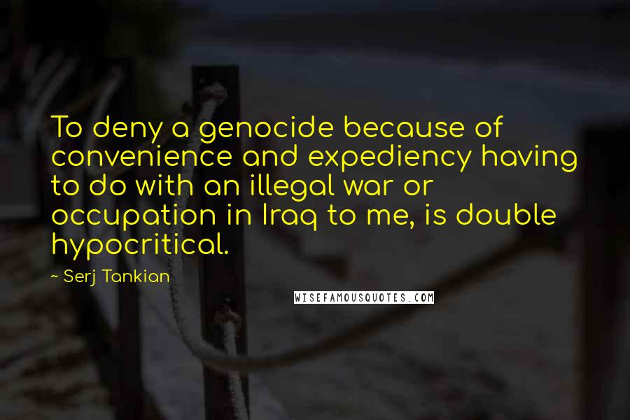 Serj Tankian Quotes: To deny a genocide because of convenience and expediency having to do with an illegal war or occupation in Iraq to me, is double hypocritical.