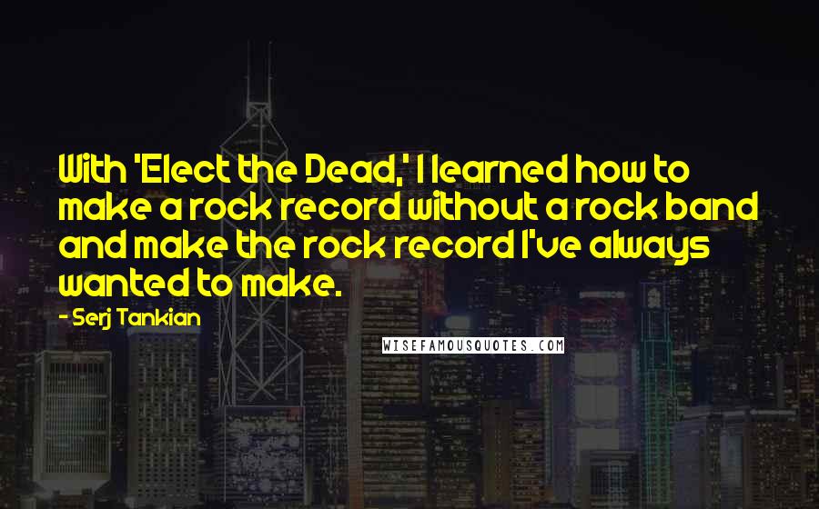 Serj Tankian Quotes: With 'Elect the Dead,' I learned how to make a rock record without a rock band and make the rock record I've always wanted to make.