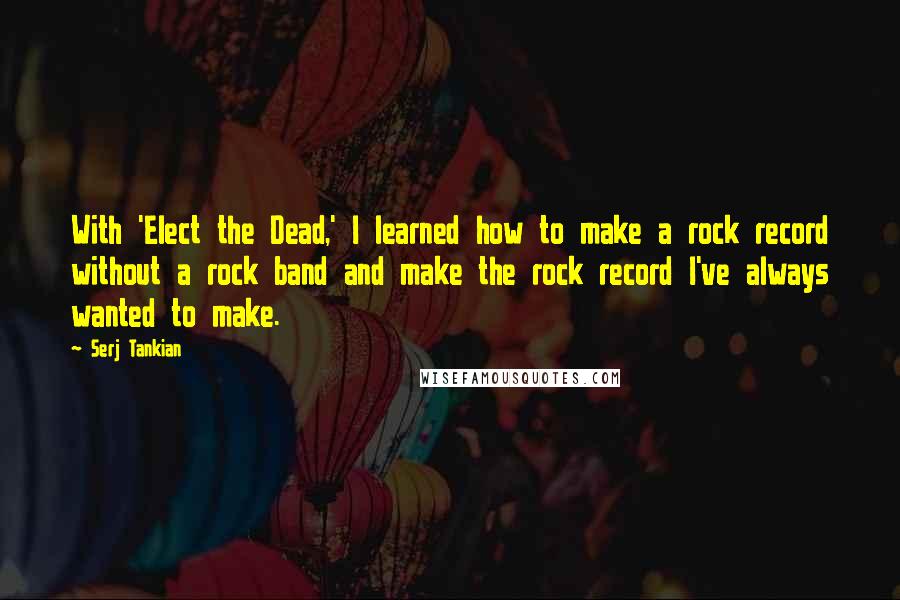 Serj Tankian Quotes: With 'Elect the Dead,' I learned how to make a rock record without a rock band and make the rock record I've always wanted to make.