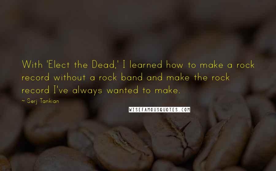 Serj Tankian Quotes: With 'Elect the Dead,' I learned how to make a rock record without a rock band and make the rock record I've always wanted to make.