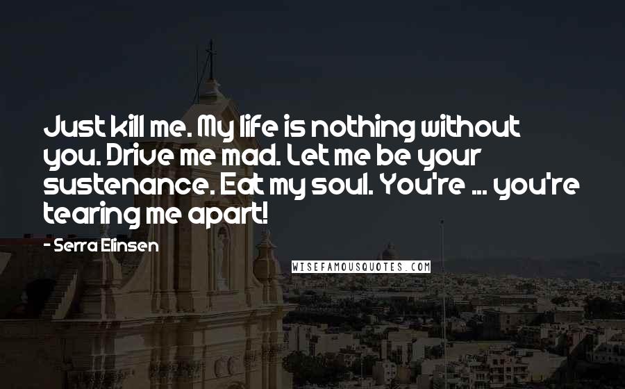 Serra Elinsen Quotes: Just kill me. My life is nothing without you. Drive me mad. Let me be your sustenance. Eat my soul. You're ... you're tearing me apart!