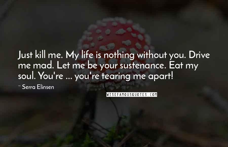 Serra Elinsen Quotes: Just kill me. My life is nothing without you. Drive me mad. Let me be your sustenance. Eat my soul. You're ... you're tearing me apart!