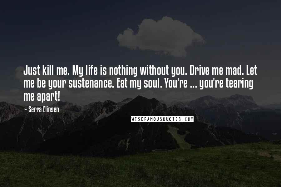 Serra Elinsen Quotes: Just kill me. My life is nothing without you. Drive me mad. Let me be your sustenance. Eat my soul. You're ... you're tearing me apart!
