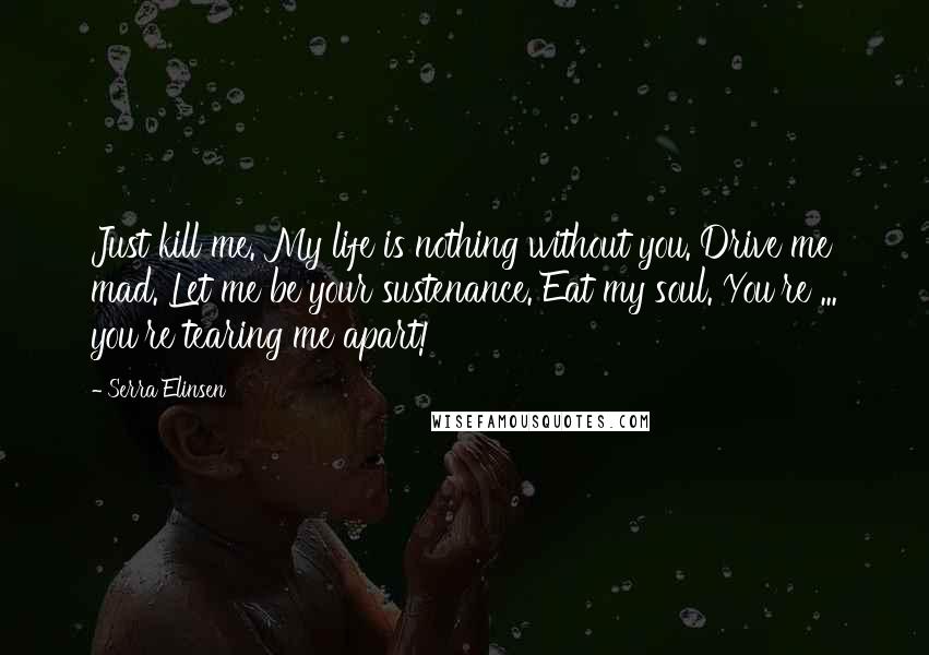 Serra Elinsen Quotes: Just kill me. My life is nothing without you. Drive me mad. Let me be your sustenance. Eat my soul. You're ... you're tearing me apart!