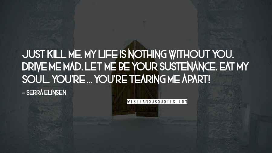 Serra Elinsen Quotes: Just kill me. My life is nothing without you. Drive me mad. Let me be your sustenance. Eat my soul. You're ... you're tearing me apart!