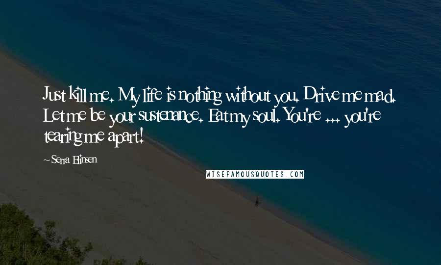 Serra Elinsen Quotes: Just kill me. My life is nothing without you. Drive me mad. Let me be your sustenance. Eat my soul. You're ... you're tearing me apart!