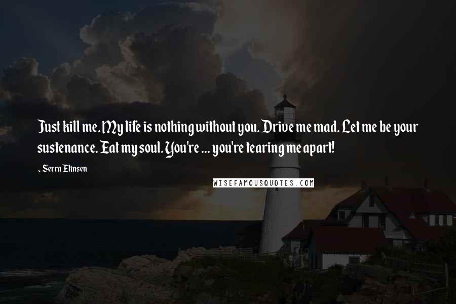 Serra Elinsen Quotes: Just kill me. My life is nothing without you. Drive me mad. Let me be your sustenance. Eat my soul. You're ... you're tearing me apart!