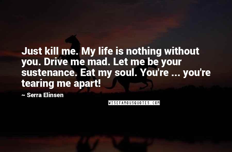 Serra Elinsen Quotes: Just kill me. My life is nothing without you. Drive me mad. Let me be your sustenance. Eat my soul. You're ... you're tearing me apart!