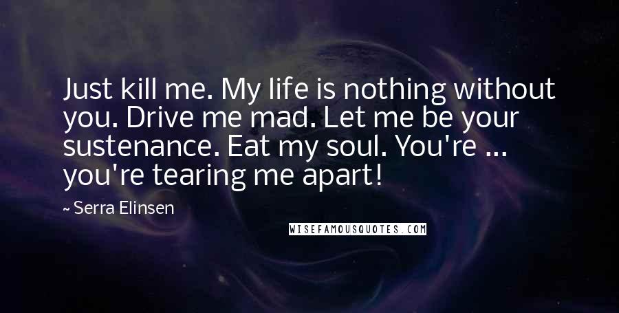 Serra Elinsen Quotes: Just kill me. My life is nothing without you. Drive me mad. Let me be your sustenance. Eat my soul. You're ... you're tearing me apart!