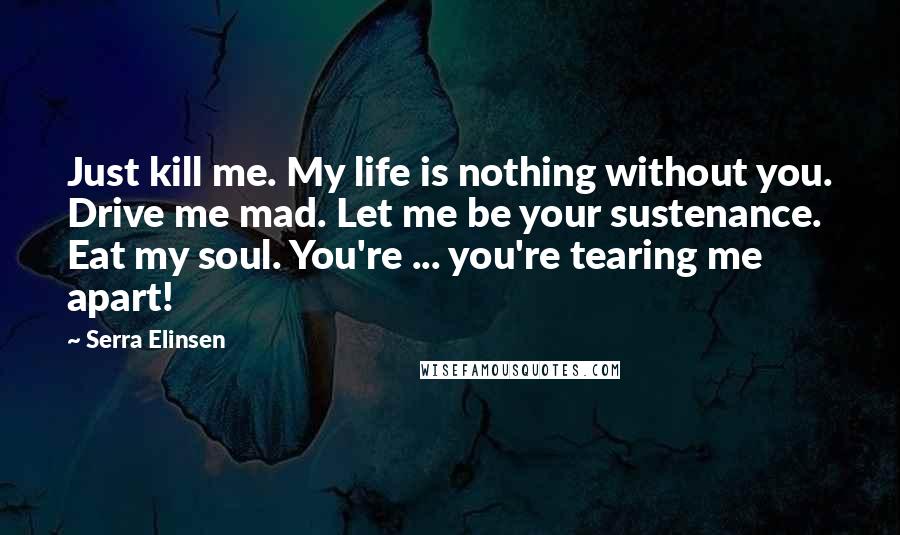 Serra Elinsen Quotes: Just kill me. My life is nothing without you. Drive me mad. Let me be your sustenance. Eat my soul. You're ... you're tearing me apart!