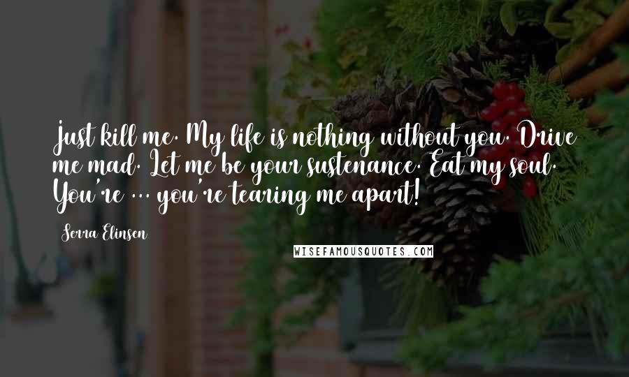 Serra Elinsen Quotes: Just kill me. My life is nothing without you. Drive me mad. Let me be your sustenance. Eat my soul. You're ... you're tearing me apart!