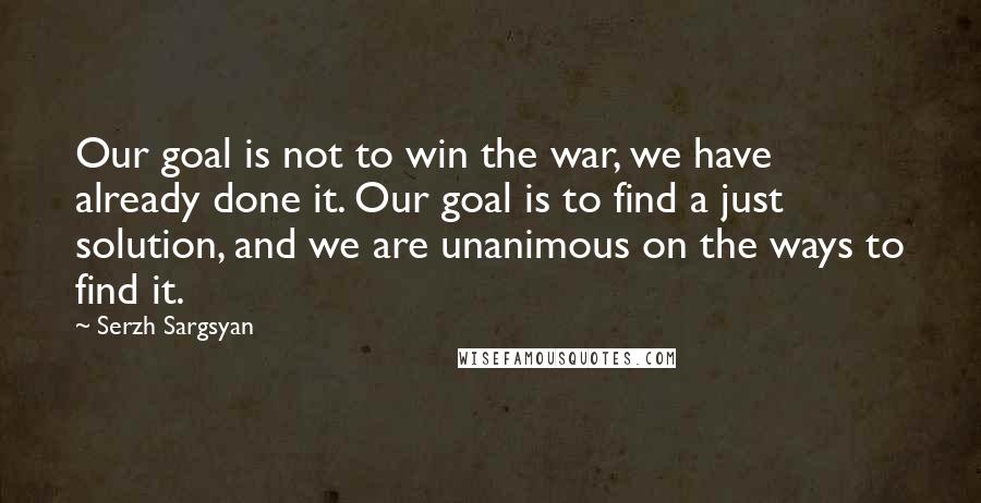 Serzh Sargsyan Quotes: Our goal is not to win the war, we have already done it. Our goal is to find a just solution, and we are unanimous on the ways to find it.