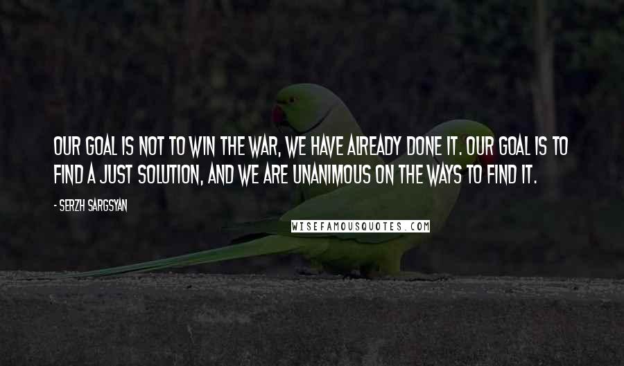 Serzh Sargsyan Quotes: Our goal is not to win the war, we have already done it. Our goal is to find a just solution, and we are unanimous on the ways to find it.