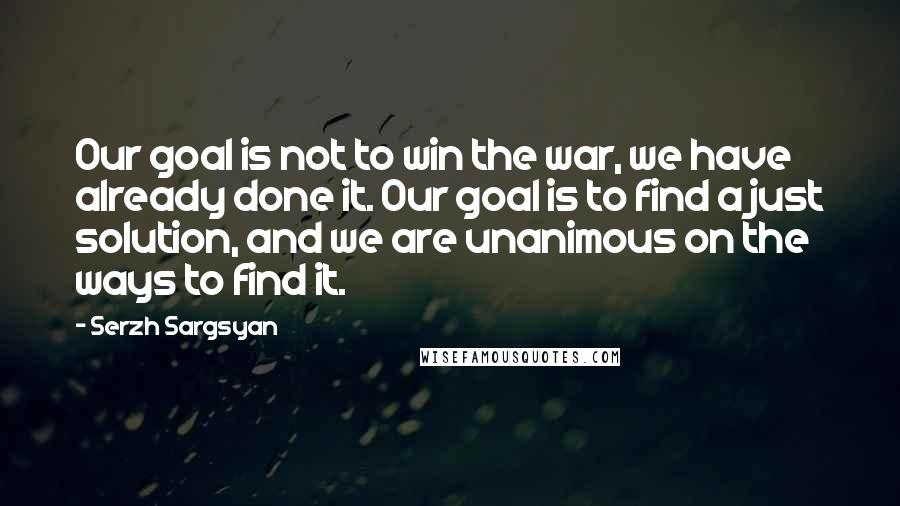 Serzh Sargsyan Quotes: Our goal is not to win the war, we have already done it. Our goal is to find a just solution, and we are unanimous on the ways to find it.