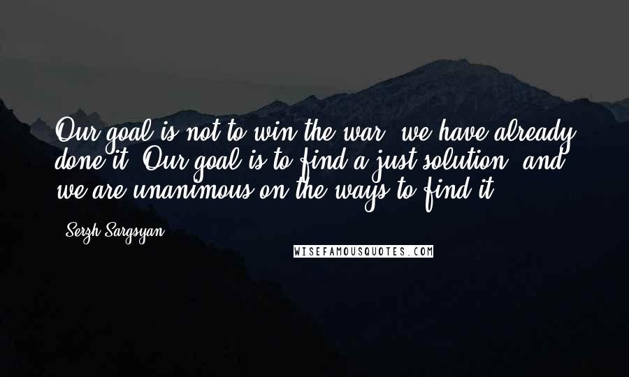 Serzh Sargsyan Quotes: Our goal is not to win the war, we have already done it. Our goal is to find a just solution, and we are unanimous on the ways to find it.