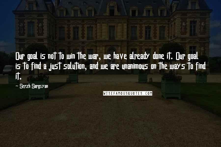 Serzh Sargsyan Quotes: Our goal is not to win the war, we have already done it. Our goal is to find a just solution, and we are unanimous on the ways to find it.