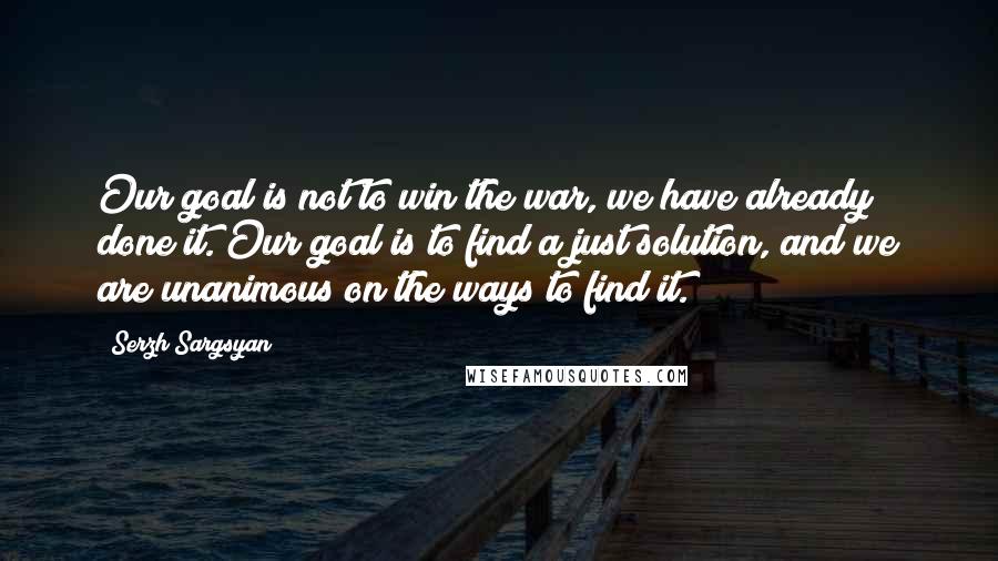 Serzh Sargsyan Quotes: Our goal is not to win the war, we have already done it. Our goal is to find a just solution, and we are unanimous on the ways to find it.