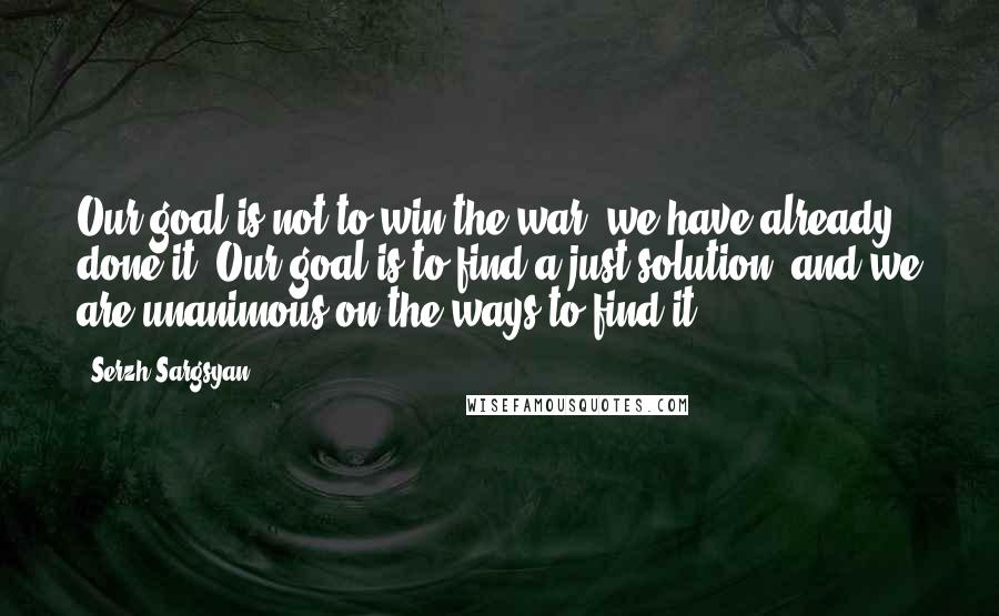 Serzh Sargsyan Quotes: Our goal is not to win the war, we have already done it. Our goal is to find a just solution, and we are unanimous on the ways to find it.