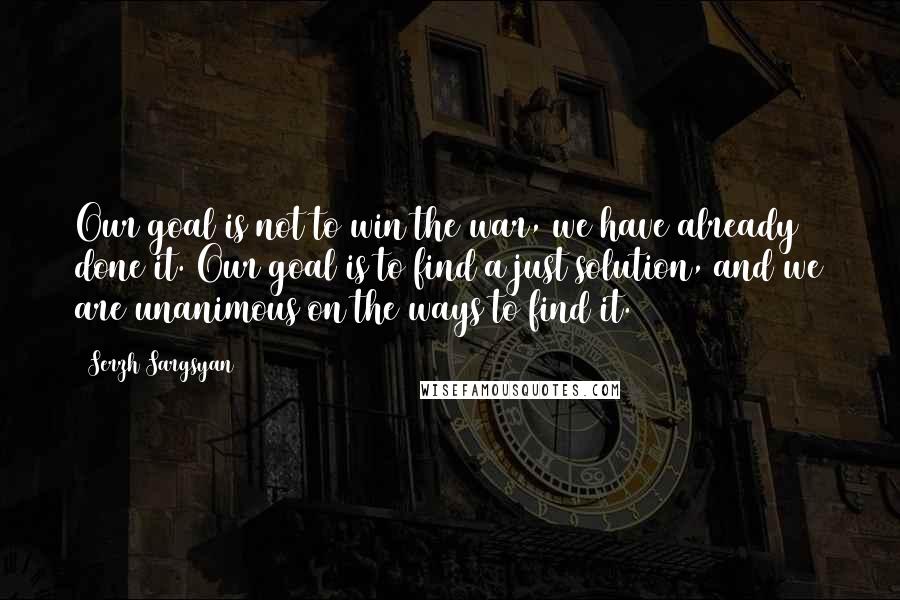 Serzh Sargsyan Quotes: Our goal is not to win the war, we have already done it. Our goal is to find a just solution, and we are unanimous on the ways to find it.