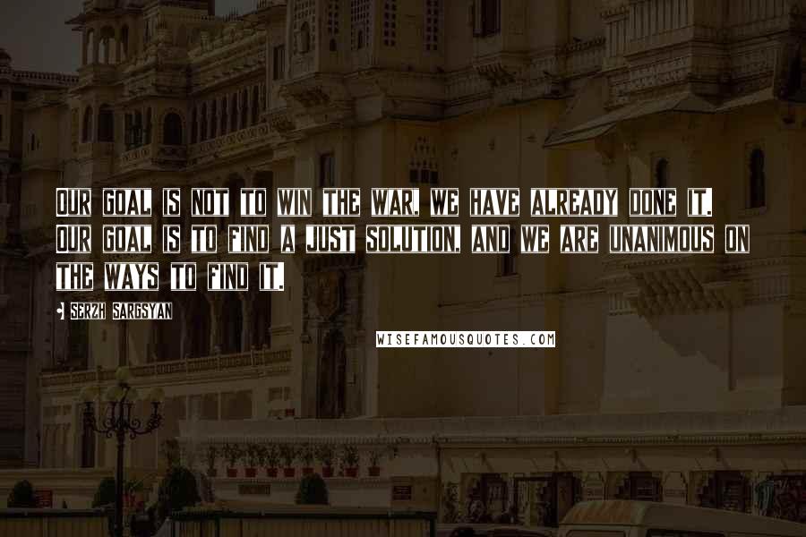 Serzh Sargsyan Quotes: Our goal is not to win the war, we have already done it. Our goal is to find a just solution, and we are unanimous on the ways to find it.