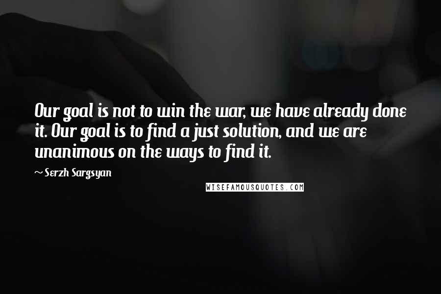 Serzh Sargsyan Quotes: Our goal is not to win the war, we have already done it. Our goal is to find a just solution, and we are unanimous on the ways to find it.