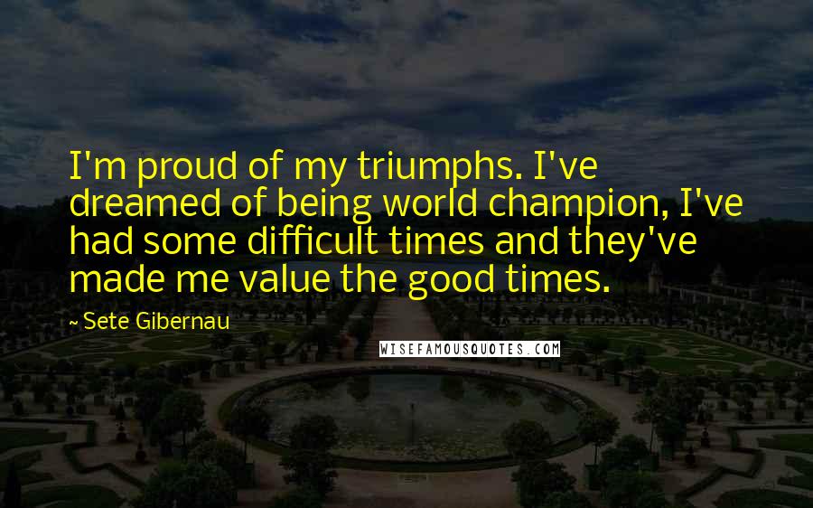 Sete Gibernau Quotes: I'm proud of my triumphs. I've dreamed of being world champion, I've had some difficult times and they've made me value the good times.