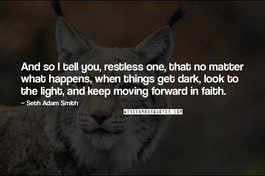 Seth Adam Smith Quotes: And so I tell you, restless one, that no matter what happens, when things get dark, look to the light, and keep moving forward in faith.