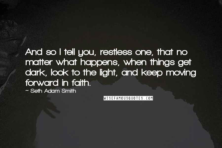 Seth Adam Smith Quotes: And so I tell you, restless one, that no matter what happens, when things get dark, look to the light, and keep moving forward in faith.