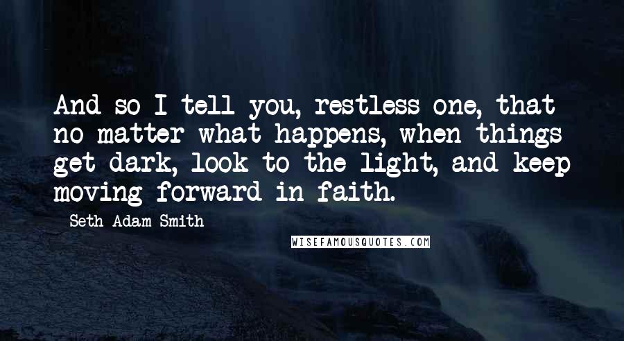 Seth Adam Smith Quotes: And so I tell you, restless one, that no matter what happens, when things get dark, look to the light, and keep moving forward in faith.