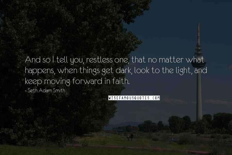 Seth Adam Smith Quotes: And so I tell you, restless one, that no matter what happens, when things get dark, look to the light, and keep moving forward in faith.